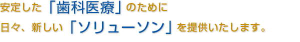 安定した「歯科医療」のために日々、新しい「ソリューソン」を提供いたします。