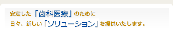 安定した「歯科医療」のために 日々、新しい「ソリューション」を提供いたします。